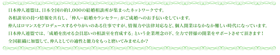 日本仲人連盟は、日本全国の約1,000の結婚相談所が集まったネットワークです。各相談室の持つ情報を共有し、「仲人=結婚カウンセラー」がご成婚へのお手伝いをしています。仲人はロマンスをプロデュースするやりがいのある仕事ですが、情報力や法律対応など、個人開業はなかなか難しい時代になっています。日本仲人連盟では、「成婚を出せる会員思いの相談室を育成する」という企業理念の下、全力で皆様の開業をサポートさせて頂きます!全国組織に加盟して、仲人としての適性と能力をもっと磨いてみませんか?