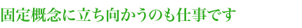 固定概念に立ち向かうのも仕事です