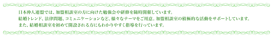 日本仲人連盟では、加盟相談室の方に向けた勉強会や研修を随時開催しています。結婚トレンド、法律問題、コミュニケーションなど、様々なテーマをご用意。加盟相談室の積極的な活動をサポートしています。また、結婚相談室を初めて開設される方にもわかりやすく指導を行っています。