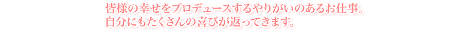 皆様の幸せをプロデュースするやりがいのあるお仕事。
自分にもたくさんの喜びが返ってきます。