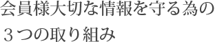 会員様大切な情報を守る為の３つの取り組み