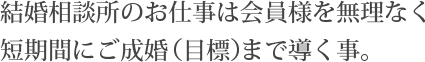 結婚相談所のお仕事は会員様を無理なく短期間にご成婚（目標）まで導く事。